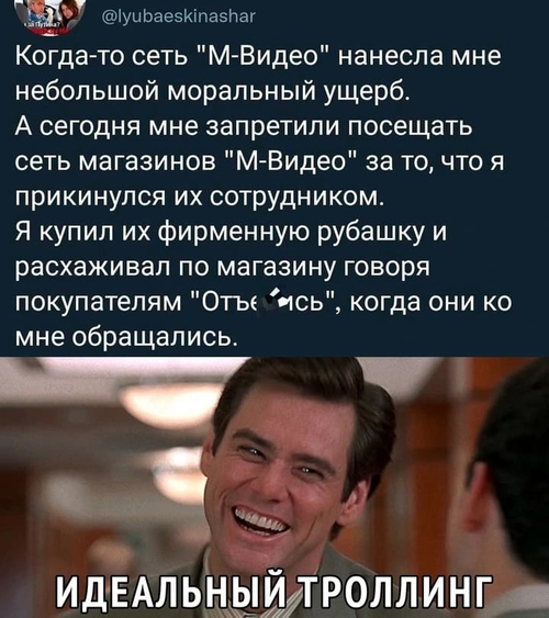 Когда-то сеть «M-Видео» нанесла мне небольшой моральный ущерб.
А сегодня мне запретили посещать сеть магазинов «M-Видео» за то, что я прикинулся их сотрудником.
Я купил их фирменную рубашку и расхаживал по магазину говоря покупателям «От****сь», когда они ко мне обращались.