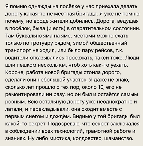 Я помню однажды на посёлке у нас приехала делать дорогу какая-то не местная бригада. Я уже не помню почему, но вроде жители добились. Дорога, ведущая в посёлок, была (и есть) в отвратительном состоянии. Там буквально яма на яме, местами можно ехать только по тротуару рядом, зимой общественный транспорт не ходил, или было пару рейсов, т.к. водители отказывались проезжать, такси тоже. Люди шли пешком несколько км, чтоб хоть как-то уехать. Короче, работа новой бригады стоила дорого, сделали они небольшой участок. Я даже не знаю, сколько лет прошло с тех пор, около 10, его не ремонтировали ни разу, но он был и остаётся самым ровным. Всю остальную дорогу уже неоднократно и латали, и перекладывали, она сходит вместе с первым снегом и дождём. Видимо у той бригады был какой-то секрет. Подозреваю, что секрет заключался в соблюдении всех технологий, грамотной работе и знаниях. Ну либо мистика, колдовство, шаманство.