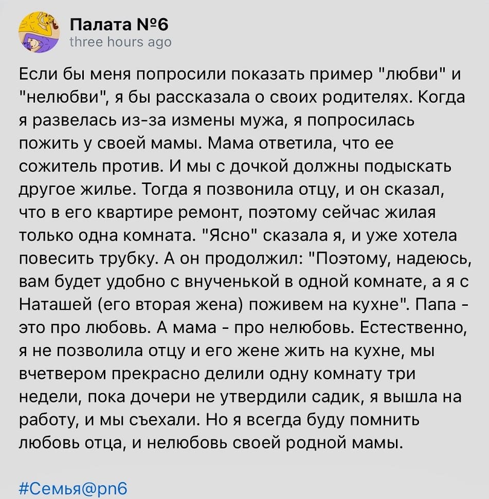 Если бы меня попросили показать пример «любви» и «нелюбви», я бы рассказала о своих родителях. Когда я развелась из-за измены мужа, я попросилась пожить у своей мамы. Мама ответила, что ее сожитель против. И мы с дочкой должны подыскать другое жильё. Тогда я позвонила отцу, и он сказал, что в его квартире ремонт, поэтому сейчас жилая только одна комната. «Ясно» сказала я, и уже хотела повесить трубку. А он продолжил: «Поэтому, надеюсь, вам будет удобно с внученькой в одной комнате, а я с Наташей (его вторая жена) поживем на кухне». Папа — это про любовь. А мама — про нелюбовь. Естественно, я не позволила отцу и его жене жить на кухне, мы вчетвером прекрасно делили одну комнату три недели, пока дочери не утвердили садик, я вышла на работу, и мы съехали. Но я всегда буду помнить любовь отца, и нелюбовь своей родной мамы.