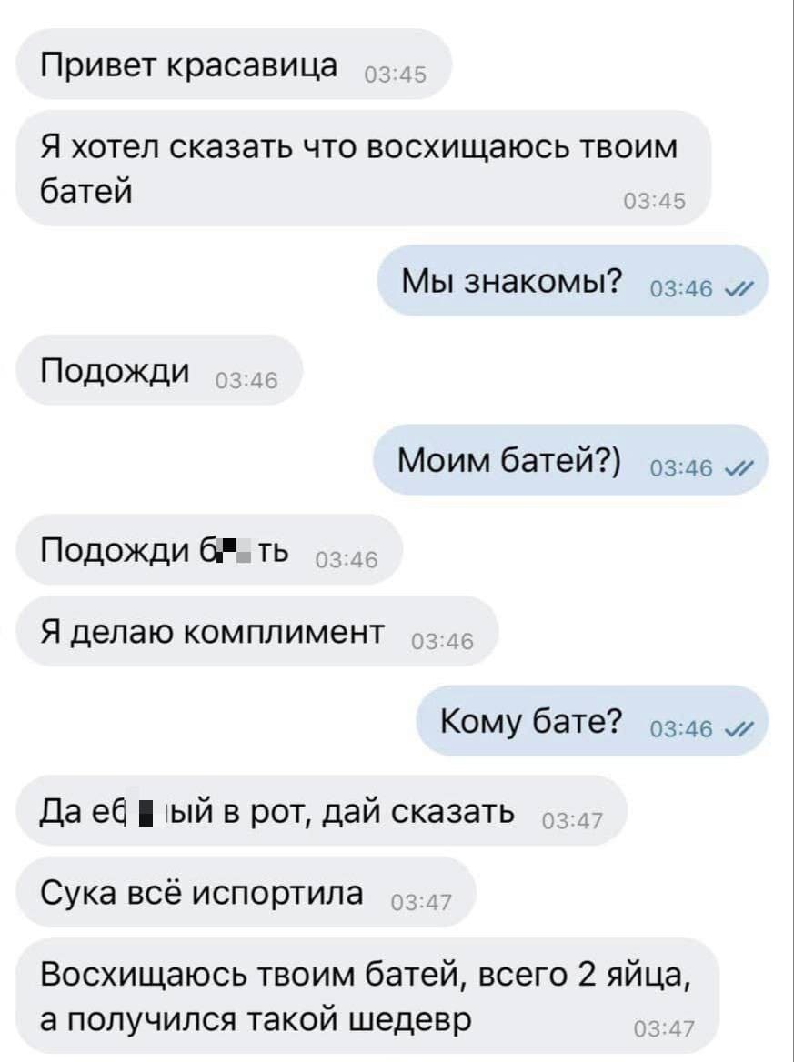 – Привет красавица. Я хотел сказать что восхищаюсь твоим батей.
– Мы знакомы?
– Подожди )
– Моим батей?)
– Подожди, бл**ть. Я делаю комплимент.
– Кому бате?
– Да еб**ый в рот, дай сказать. Сука всё испортила. Восхищаюсь твоим батей, всего 2 яйца, а получился такой шедевр.