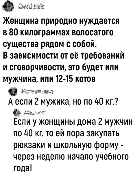 – Женщина природно нуждается в 80 килограммах волосатого существа рядом с собой. В зависимости от её требований и сговорчивости, это будет или мужчина, или 12-15 котов.
– А если 2 мужика, но по 40 кг.?
– Если у женщины дома 2 мужчин по 40 кг. то ей пора закупать рюкзаки и школьную форму — через неделю начало учебного года!