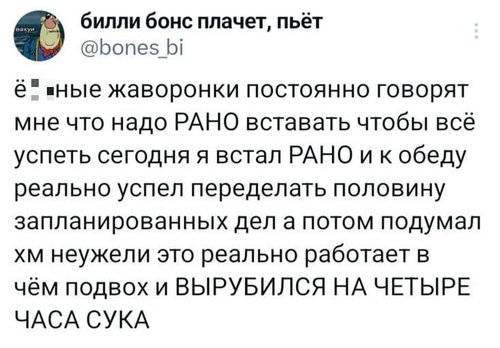 Йопаные жаворонки постоянно говорят мне, что надо РАНО вставать, чтобы всё успеть. Сегодня я встал РАНО и к обеду реально успел переделать половину запланированных дел. А потом подумал: Хм, неужели это реально работает? В чём подвох? И ВЫРУБИЛСЯ НА ЧЕТЫРЕ ЧАСА. Сука!