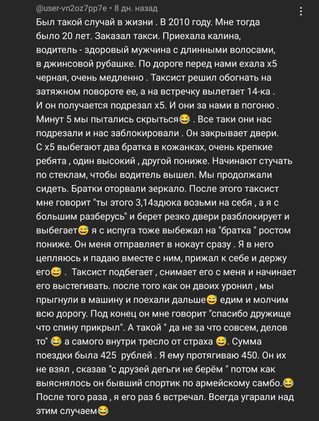 Был такой случай в жизни. В 2010 году. Мне тогда было 20 лет. Заказал такси. Приехала калина, водитель — здоровый мужчина с длинными волосами, в джинсовой рубашке. По дороге перед нами ехала X5 черная, очень медленно. Таксист решил обогнать на затяжном повороте ее, а на встречку вылетает 14-ка. И он получается подрезал х5. И они за нами в погоню. Минут 5 мы пытались скрыться. Все таки они нас подрезали и нас заблокировали. Он закрывает двери. С X5 выбегают два братка в кожанках, очень крепкие ребята, один высокий, другой пониже. Начинают стучать по стеклам, чтобы водитель вышел. Мы продолжали сидеть. Братки оторвали зеркало. После этого таксист мне говорит «ты этого 3,14здюка возьми на себя, а я с большим разберусь» и берёт резко двери разблокирует и выбегает, я с испуга тоже выбежал на «братка» ростом пониже. Он меня отправляет в нокаут сразу. Я в него цепляюсь и падаю вместе с ним, прижал к себе и держу его. Таксист подбегает, снимает его с меня и начинает его выстегивать, после того как он двоих уронил, мы прыгнули в машину и поехали дальше. Едим и молчим всю дорогу. Под конец он мне говорит «спасибо дружище что спину прикрыл». А такой «да не за что совсем, делов то», а самого внутри тресло от страха. Сумма поездки была 425 рублей. Я ему протягиваю 450. Он их не взял, сказав «с друзей деньги не берём» потом как выяснялось он бывший спортик по армейскому самбо. После того раза, я его раз 6 встречал. Всегда угарали над этим случаем.