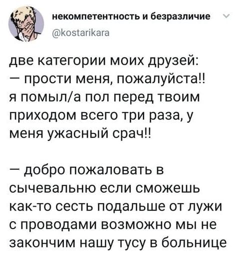 Две категории моих друзей:
– Прости меня, пожалуйста!! Я помыл/а пол перед твоим приходом всего три раза, у меня ужасный срач!!
– Добро пожаловать в сычевальню, если сможешь как-то сесть подальше от лужи с проводами, возможно мы не закончим нашу тусу в больнице.