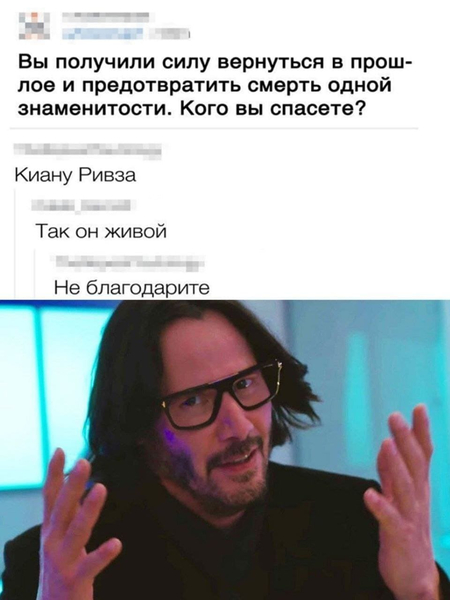 – Вы получили силу вернуться в прошлое и предотвратить смерть одной знаменитости. Кого вы спасёте?
– Киану Ривза.
– Так он живой.
– Не благодарите.