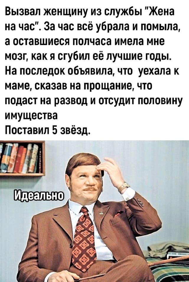 Вызвал женщину из службы «Жена на час». За час всё убрала и помыла, а оставшиеся полчаса имела мне мозг, как я сгубил её лучшие годы. На последок объявила, что уехала к маме, сказав на прощание, что подаст на развод и отсудит половину имущества Поставил 5 звёзд.
*Идеально*