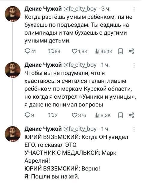 – Когда растёшь умным ребёнком, ты не бухаешь по подъездам. Ты ездишь на олимпиады и там бухаешь с другими умными детьми.
– Чтобы вы не подумали, что я хвастаюсь: я считался талантливым ребёнком по меркам Курской области, но когда я смотрел «Умники и умницы», я даже не понимал вопросы.
– ЮРИЙ ВЯЗЕМСКИЙ: Когда ОН увидел ЕГО, то сказал ЭТО УЧАСТНИК С МЕДАЛЬКОЙ: Марк Аврелий!
ЮРИЙ ВЯЗЕМСКИЙ: Верно!
Я: Пошли вы на х*й.