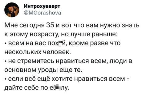 Мне сегодня 35 и вот что вам нужно знать к этому возрасту, но лучше раньше:
• всем на вас пох*й, кроме разве что нескольких человек.
• не стремитесь нравиться всем, люди в основном уроды еще те.
• если всё ещё хотите нравиться всем -дайте себе по е6*лу.