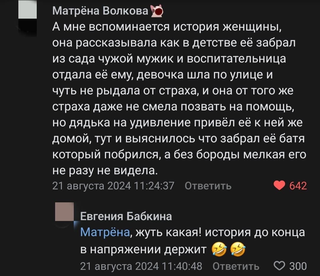 – А мне вспоминается история женщины, она рассказывала как в детстве её забрал из сада чужой мужик и воспитательница отдала её ему, девочка шла по улице и чуть не рыдала от страха, и она от того же страха даже не смела позвать на помощь, но дядька на удивление привёл её к ней же домой, тут и выяснилось что забрал её батя который побрился, а без бороды мелкая его не разу не видела.
– Жуть какая! История до конца в напряжении держит.