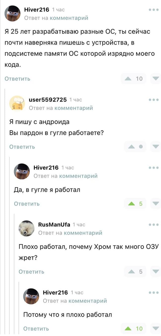 – Я 25 лет разрабатываю разные ОС, ты сейчас почти наверняка пишешь с устройства, в подсистеме памяти ОС которой изрядно моего кода.
– Я пишу с андроида. Вы, пардон, в гугле работаете?
– Да, в гугле я работал.
– Плохо работал, почему Хром так много ОЗУ жрет?
– Потому что я плохо работал.