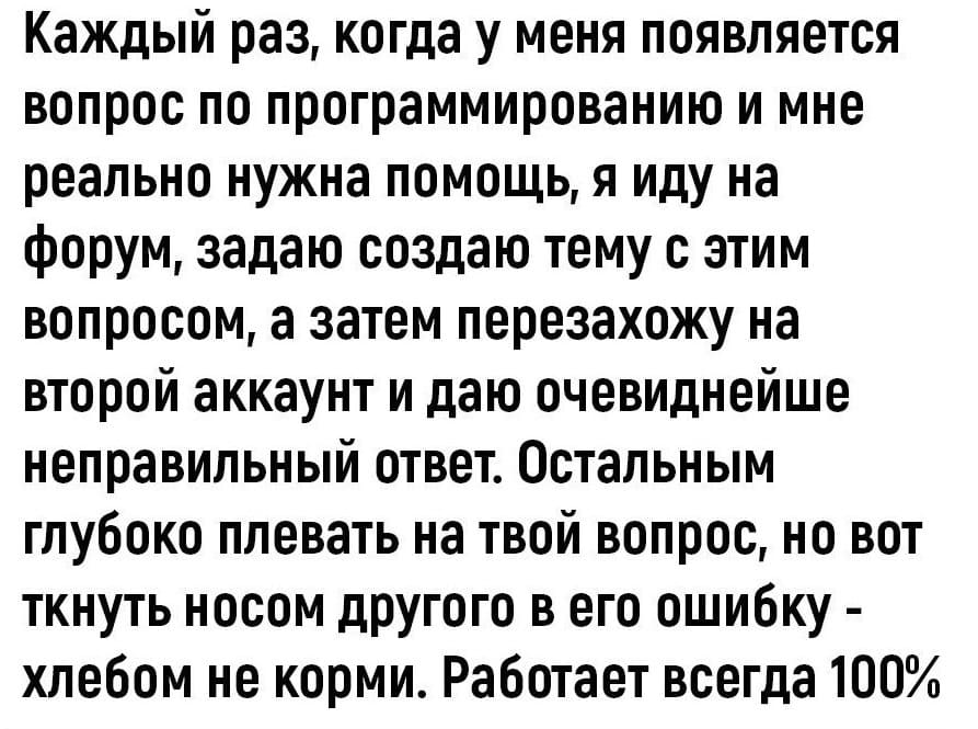 Каждый раз, когда у меня появляется вопрос по программированию и мне реально нужна помощь, я иду на форум, задаю создаю тему с этим вопросом, а затем перезахожу на второй аккаунт и даю очевиднейше неправильный ответ. Остальным глубоко плевать на твой вопрос, но вот ткнуть носом другого в его ошибку -хлебом не корми. Работает всегда 100%