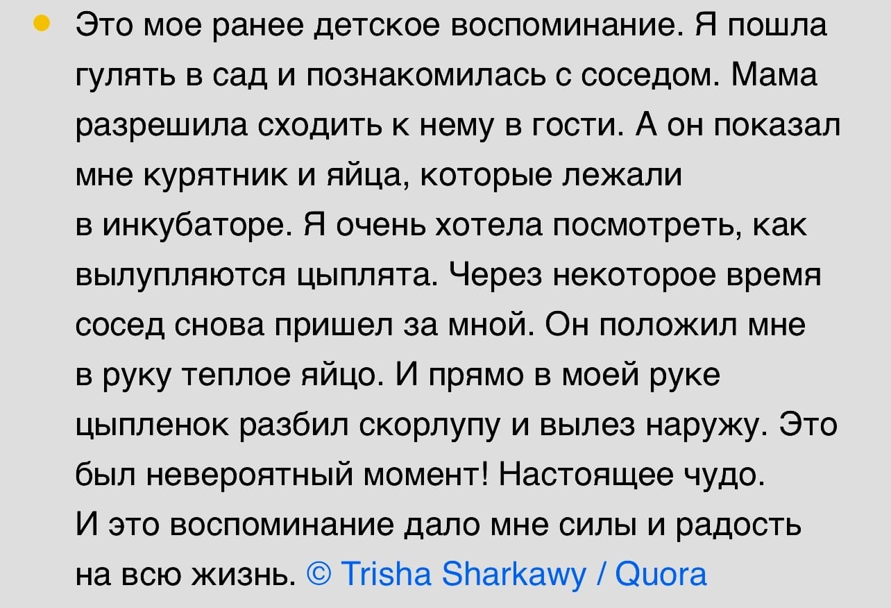 Это мое ранее детское воспоминание. Я пошла гулять в сад и познакомилась с соседом. Мама разрешила сходить к нему в гости. А он показал мне курятник и яйца, которые лежали в инкубаторе. Я очень хотела посмотреть, как вылупляются цыплята. Через некоторое время сосед снова пришел за мной. Он положил мне в руку теплое яйцо. И прямо в моей руке цыпленок разбил скорлупу и вылез наружу. Это был невероятный момент! Настоящее чудо. И это воспоминание дало мне силы и радость на всю жизнь.