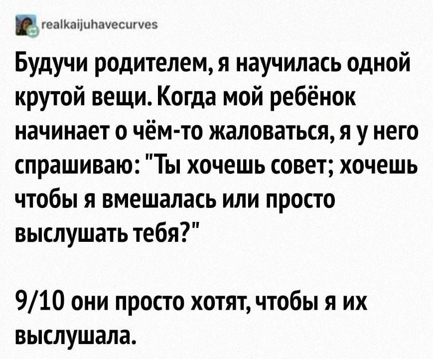 Будучи родителем, я научилась одной крутой вещи. Когда мой ребёнок начинает о чём-то жаловаться, я у него спрашиваю: «Ты хочешь совет; хочешь чтобы я вмешалась или просто выслушать тебя?»
9/10 они просто хотят, чтобы я их выслушала.