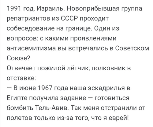 1991 год, Израиль. Новоприбывшая группа репатриантов из СССР проходит собеседование на границе. Один из вопросов: с какими проявлениями антисемитизма вы встречались в Советском Союзе?
Отвечает пожилой лётчик, полковник в отставке:
— В июне 1967 года наша эскадрилья в Египте получила задание — готовиться бомбить Тель-Авив. Так меня отстранили от полетов только из-за того, что я еврей!