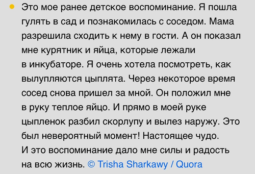 Это мое ранее детское воспоминание. Я пошла гулять в сад и познакомилась с соседом. Мама разрешила сходить к нему в гости. А он показал мне курятник и яйца, которые лежали в инкубаторе. Я очень хотела посмотреть, как вылупляются цыплята. Через некоторое время сосед снова пришел за мной. Он положил мне в руку теплое яйцо. И прямо в моей руке цыпленок разбил скорлупу и вылез наружу. Это был невероятный момент! Настоящее чудо. И это воспоминание дало мне силы и радость на всю жизнь.