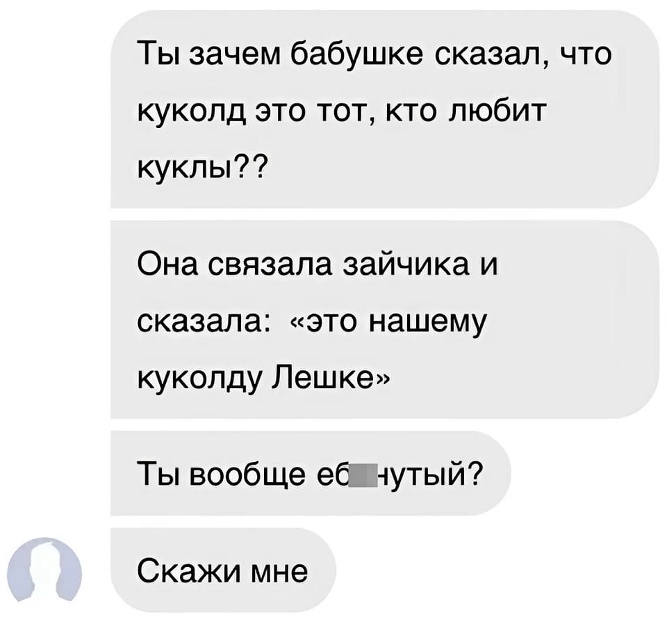 Ты зачем бабушке сказал, что куколд это тот, кто любит куклы??
Она связала зайчика и сказала: «это нашему куколду Лешке»
Ты вообще еб**утый?
Скажи мне.