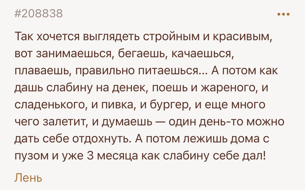 Так хочется выглядеть стройным и красивым, вот занимаешься, бегаешь, качаешься, плаваешь, правильно питаешься... А потом как дашь слабину на денек, поешь и жареного, и сладенького, и пивка, и бургер, и еще много чего залетит, и думаешь — один день-то можно дать себе отдохнуть. А потом лежишь дома с пузом и уже 3 месяца как слабину себе дал!