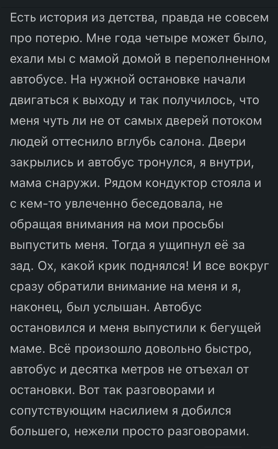 Есть история из детства, правда не совсем про потерю. Мне года четыре может было, ехали мы с мамой домой в переполненном автобусе. На нужной остановке начали двигаться к выходу и так получилось, что меня чуть ли не от самых дверей потоком людей оттеснило вглубь салона. Двери закрылись и автобус тронулся, я внутри, мама снаружи. Рядом кондуктор стояла и с кем-то увлеченно беседовала, не обращая внимания на мои просьбы выпустить меня. Тогда я ущипнул её за зад. Ох, какой крик поднялся! И все вокруг сразу обратили внимание на меня и я, наконец, был услышан. Автобус остановился и меня выпустили к бегущей маме. Всё произошло довольно быстро, автобус и десятка метров не отъехал от остановки. Вот так разговорами и сопутствующим насилием я добился большего, нежели просто разговорами.