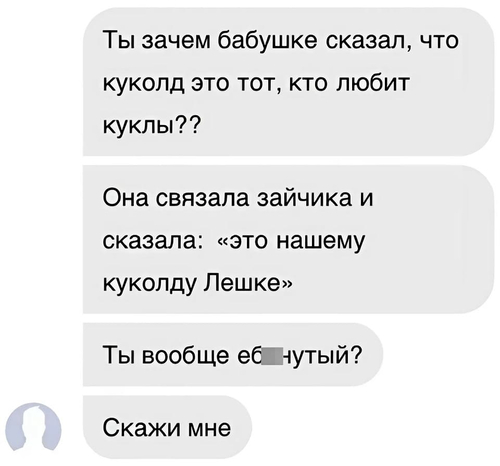 Ты зачем бабушке сказал, что куколд это тот, кто любит куклы??
Она связала зайчика и сказала: «это нашему куколду Лешке»
Ты вообще еб**утый?
Скажи мне.