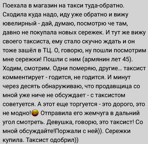 Поехала в магазин на такси туда-обратно. Сходила куда надо, иду уже обратно и вижу ювелирный – дай, думаю, посмотрю че там, давно не покупала новых серёжек. И тут же вижу своего таксиста, ему стало скучно ждать и он тоже зашёл в ТЦ. О, говорю, ну пошли посмотрим мне сережки! Пошли с ним (армянин лет 45).
Ходим, смотрим. Одни померяю, другие... таксист комментирует – годится, не годится. И минут через десять обнаруживаю, что продавщица со мной уже ниче не обсуждает – с таксистом советуется. А этот еще торгуется – это дорого, это не модно! Отправила его жемчуга в дальний угол смотреть. Девушка, говорю, это таксист! Со мной обсуждайте! Поржали с ней)). Сережки купила. Таксист одобрил))