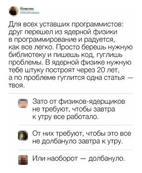 – Для всех уставших программистов: друг перешел из ядерной физики в программирование и радуется, как все легко. Просто берешь нужную библиотеку и пишешь код, гуглишь проблемы. В ядерной физике нужную тебе штуку построят через 20 лет, а по проблеме гуглится одна статья — твоя.
– Зато от физиков-ядерщиков не требуют, чтобы завтра к утру всё работало. От них требуют, чтобы это все не долбануло завтра к утру.
– Или наоборот — долбануло.