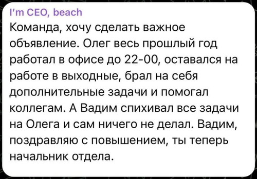 Команда, хочу сделать важное объявление. Олег весь прошлый год работал в офисе до 22-00, оставался на работе в выходные, брал на себя дополнительные задачи и помогал коллегам. А Вадим спихивал все задачи на Олега и сам ничего не делал. Вадим, поздравляю с повышением, ты теперь начальник отдела.