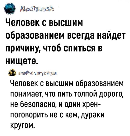 – Человек с высшим образованием всегда найдет причину, чтоб спиться в нищете.
– Человек с высшим образованием понимает, что пить толпой дорого, не безопасно, и один хрен-поговорить не с кем, дураки кругом.