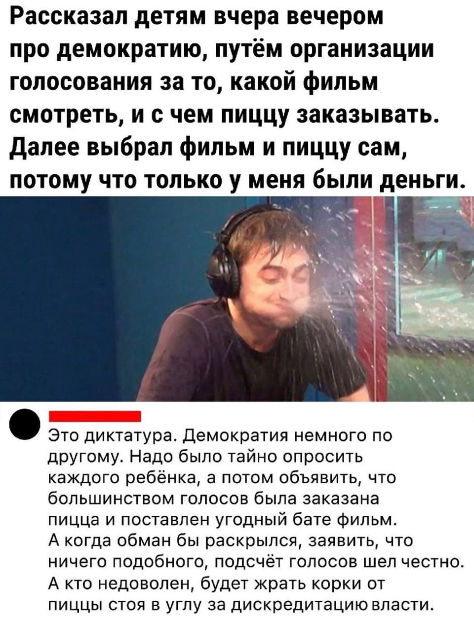 – Рассказал детям вчера вечером про демократию, путём организации голосования за то, какой фильм смотреть, и с чем пиццу заказывать. Далее выбрал фильм и пиццу сам, потому что только у меня были деньги.
– Это диктатура. Демократия немного по другому. Надо было тайно опросить каждого ребёнка, а потом объявить, что большинством голосов была заказана пицца и поставлен угодный бате фильм. А когда обман бы раскрылся, заявить, что ничего подобного, подсчёт голосов шёл честно. А кто недоволен, будет жрать корки от пиццы стоя в углу за дискредитацию власти.