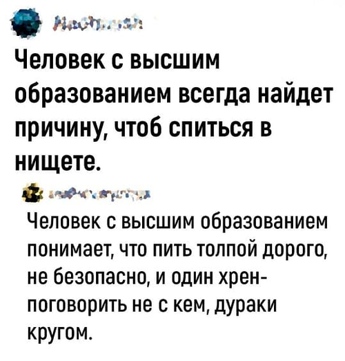 – Человек с высшим образованием всегда найдет причину, чтоб спиться в нищете.
– Человек с высшим образованием понимает, что пить толпой дорого, не безопасно, и один хрен-поговорить не с кем, дураки кругом.