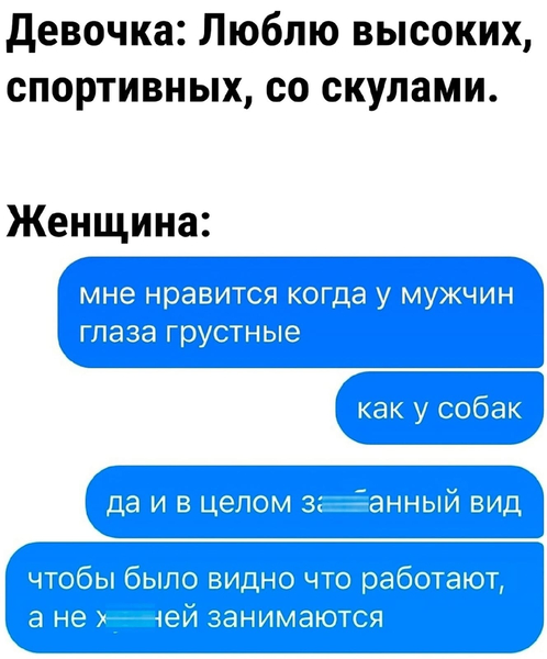 Девочка: Люблю высоких, спортивных, со скулами.
Женщина: Мне нравится когда у мужчин глаза грустные, как у собак. Да и в целом замученный вид, чтобы сразу было видно что работают, а не ерундой страдают...