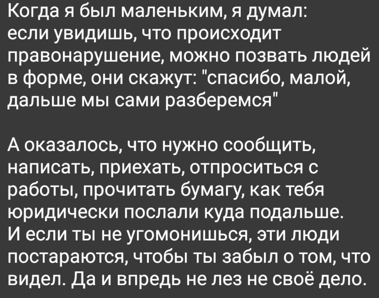 Когда я был маленьким, я думал: если увидишь, что происходит правонарушение, можно позвать людей в форме, они скажут: «спасибо, малой, дальше мы сами разберемся».
А оказалось, что нужно сообщить, написать, приехать, отпроситься с работы, прочитать бумагу, как тебя юридически послали куда подальше. И если ты не угомонишься, эти люди постараются, чтобы ты забыл о том, что видел. Да и впредь не лез не своё дело.