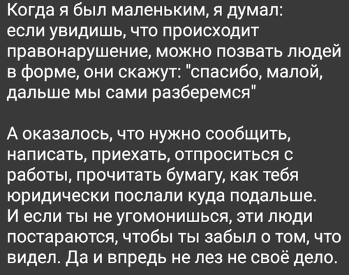 Когда я был маленьким, я думал: если увидишь, что происходит правонарушение, можно позвать людей в форме, они скажут: «спасибо, малой, дальше мы сами разберемся».
А оказалось, что нужно сообщить, написать, приехать, отпроситься с работы, прочитать бумагу, как тебя юридически послали куда подальше. И если ты не угомонишься, эти люди постараются, чтобы ты забыл о том, что видел. Да и впредь не лез не своё дело.