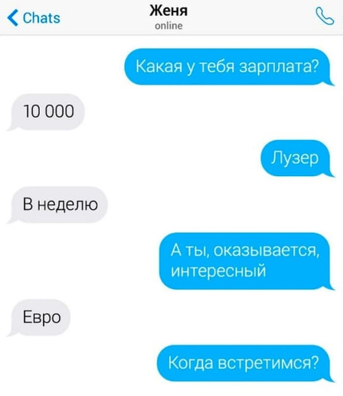 – Какая у тебя зарплата?
– 10 000.
– Лузер.
– В неделю.
– А ты, оказывается, интересный.
– Евро.
– Когда встретимся?