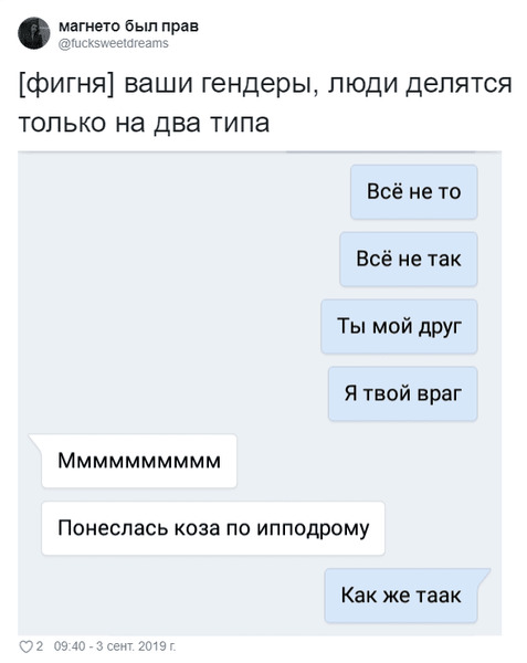 – [фигня] ваши гендеры, люди делятся только на два типа: Всё не то, Всё не так, Ты мой друг, Я твой враг.
– Мммммммммм... Понеслась коза по ипподрому.
– Как же таак...