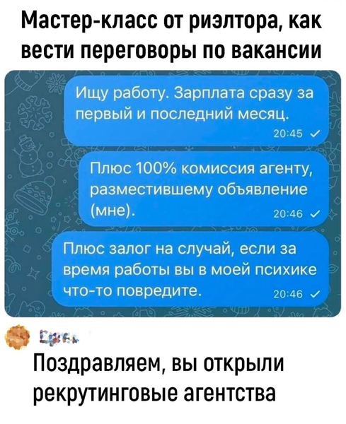 – Мастер-класс от риэлтора, как вести переговоры по вакансии: Ищу работу. Зарплата сразу за первый и последний месяц. Плюс 100% комиссия агенту, разместившему объявление (МНЕ). Плюс залог на случай, если за время работы вы в моей психике что-то повредите.
– Поздравляем, вы открыли рекрутинговые агентства.