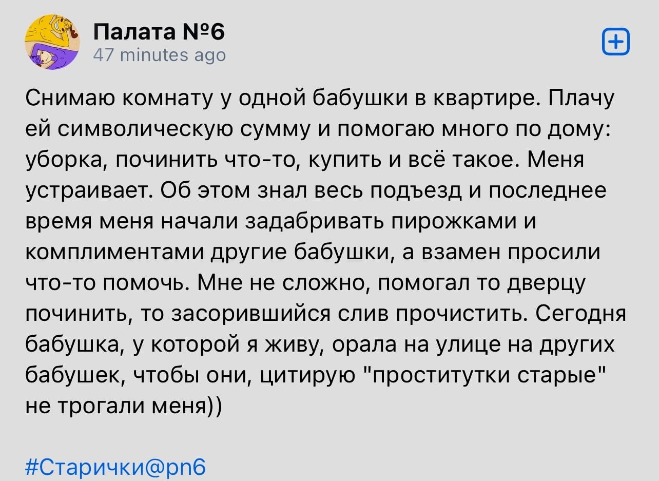 Снимаю комнату у одной бабушки в квартире. Плачу ей символическую сумму и помогаю много по дому: уборка, починить что-то, купить и всё такое. Меня устраивает. Об этом знал весь подъезд и последнее время меня начали задабривать пирожками и комплиментами другие бабушки, а взамен просили что-то помочь. Мне не сложно, помогал то дверцу починить, то засорившийся слив прочистить. Сегодня бабушка, у которой я живу, орала на улице на других бабушек, чтобы они, цитирую «проститутки старые» не трогали меня))