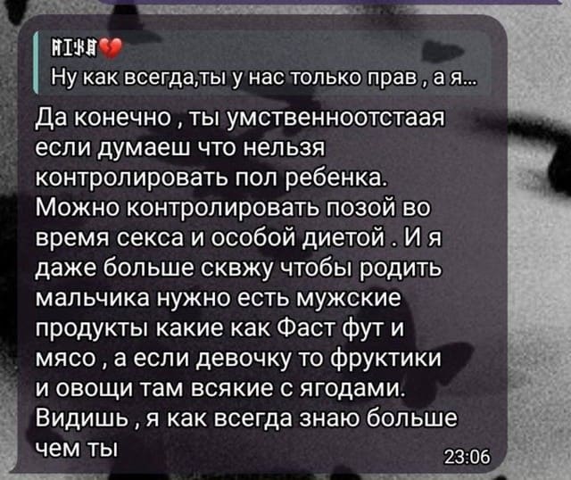 *Ну как всегда,ты у нас только правда я...*
– Да конечно, ты умственноотстаая если думаеш что нельзя контролировать пол ребенка. Можно контролировать позой во время секса и особой диетой . И я даже больше сквжу чтобы родить мальчика нужно есть мужские продукты какие как Фаст фут и мясо, а если девочку то фруктики и овощи там всякие с ягодами. Видишь, я как всегда знаю больше чем ты.