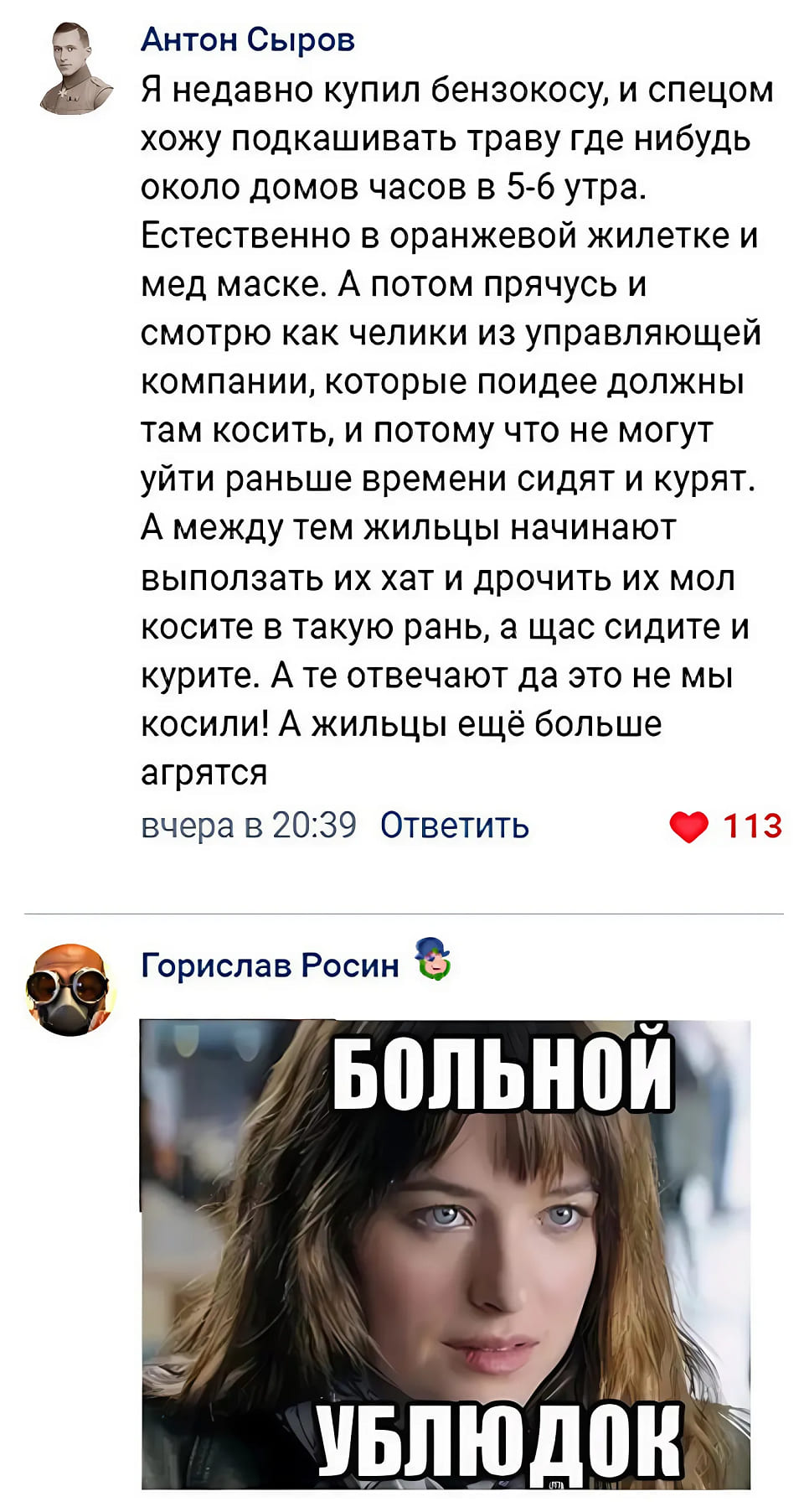 – Я недавно купил бензокосу, и спецом хожу подкашивать траву где нибудь около домов часов в 5-6 утра. Естественно в оранжевой жилетке и мед маске. А потом прячусь и смотрю как челики из управляющей компании, которые по идее должны там косить, и потому что не могут уйти раньше времени сидят и курят. А между тем жильцы начинают выползать их хат и дрочить их мол косите в такую рань, а щас сидите и курите. А те отвечают да это не мы косили! А жильцы ещё больше агрятся.
– *Больной ублюдок*