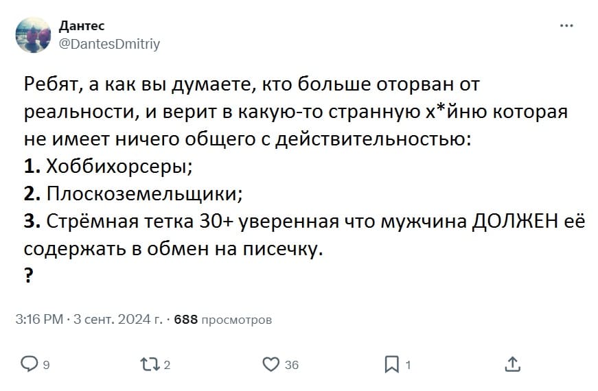 Ребят, а как вы думаете, кто больше оторван от реальности, и верит в какую-то странную х*йню которая не имеет ничего общего с действительностью:
1. Хоббихорсеры;
2. Плоскоземельщики;
3. Стрёмная тетка 30+ уверенная что мужчина ДОЛЖЕН её содержать в обмен на писечку.
?