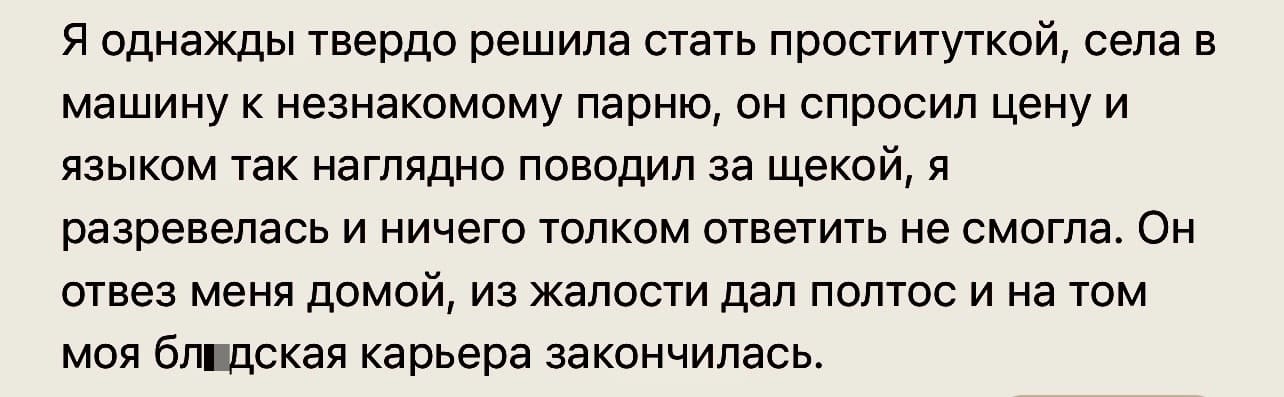 Я однажды твердо решила стать проституткой, села в машину к незнакомому парню, он спросил цену и языком так наглядно поводил за щекой, я разревелась и ничего толком ответить не смогла. Он отвез меня домой, из жалости дал полтос и на том моя бл*дская карьера закончилась.