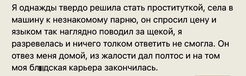 Я однажды твердо решила стать проституткой, села в машину к незнакомому парню, он спросил цену и языком так наглядно поводил за щекой, я разревелась и ничего толком ответить не смогла. Он отвез меня домой, из жалости дал полтос и на том моя бл*дская карьера закончилась.