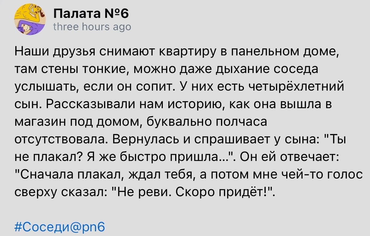 Наши друзья снимают квартиру в панельном доме, там стены тонкие, можно даже дыхание соседа услышать, если он сопит. У них есть четырёхлетний сын. Рассказывали нам историю, как она вышла в магазин под домом, буквально полчаса отсутствовала. Вернулась и спрашивает у сына: «Ты не плакал? Я же быстро пришла...». Он ей отвечает: «Сначала плакал, ждал тебя, а потом мне чей-то голос сверху сказал: Не реви. Скоро придёт!».