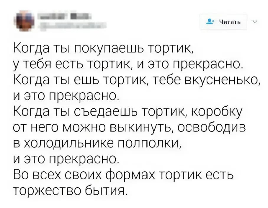 Когда ты покупаешь тортик, у тебя есть тортик, и это прекрасно.
Когда ты ешь тортик, тебе вкусненько, и это прекрасно.
Когда ты съедаешь тортик, коробку от него можно выкинуть, освободив в холодильнике полполки, и это прекрасно.
Во всех своих формах тортик есть торжество бытия.