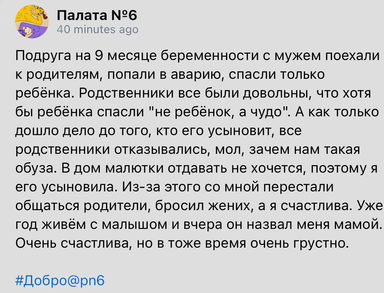 Подруга на 9 месяце беременности с мужем поехали к родителям, попали в аварию, спасли только ребёнка. Родственники все были довольны, что хотя бы ребёнка спасли «не ребёнок, а чудо». А как только дошло дело до того, кто его усыновит, все родственники отказывались, мол, зачем нам такая обуза. В дом малютки отдавать не хочется, поэтому я его усыновила. Из-за этого со мной перестали общаться родители, бросил жених, а я счастлива. Уже год живём с малышом и вчера он назвал меня мамой. Очень счастлива, но в тоже время очень грустно.