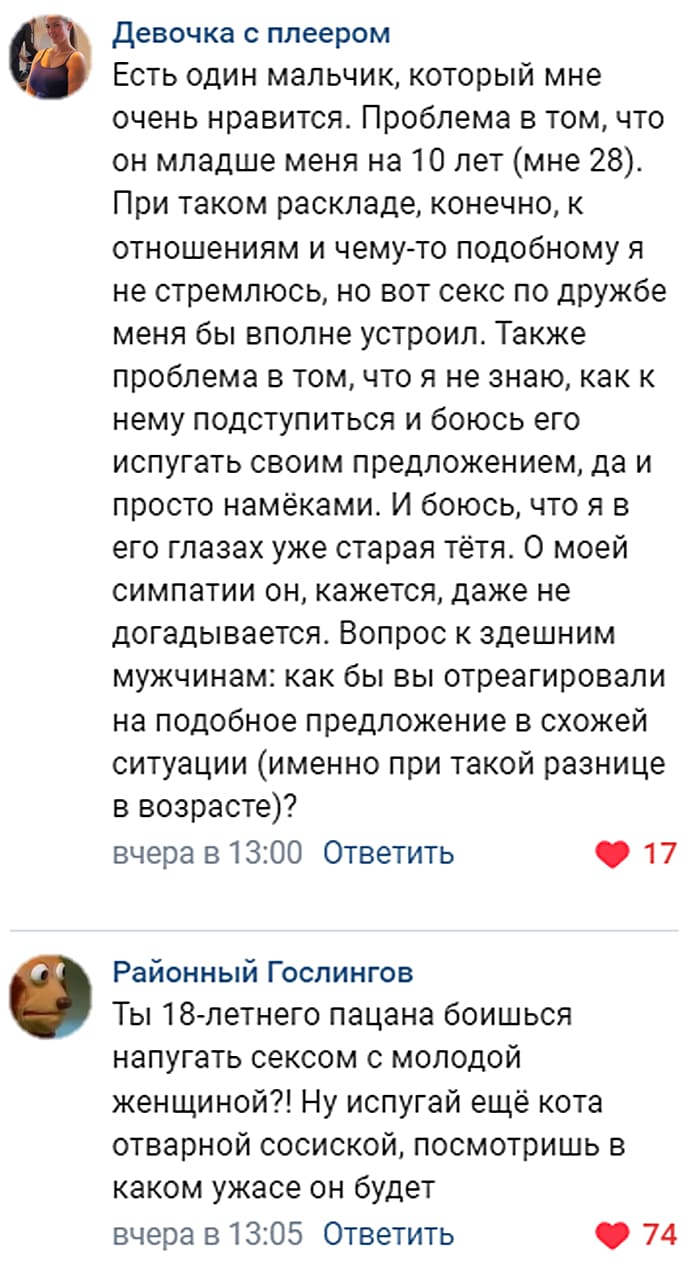 – Есть один мальчик, который мне очень нравится. Проблема в том, что он младше меня на 10 лет (мне 28). При таком раскладе, конечно, к отношениям и чему-то подобному я не стремлюсь, но вот секс по дружбе меня бы вполне устроил. Также проблема в том, что я не знаю, как к нему подступиться и боюсь его испугать своим предложением, да и просто намёками. И боюсь, что я в его глазах уже старая тётя. О моей симпатии он, кажется, даже не догадывается. Вопрос к здешним мужчинам: как бы вы отреагировали на подобное предложение в схожей ситуации (именно при такой разнице в возрасте)?
– Ты 18-летнего пацана боишься напугать сексом с молодой женщиной?! Ну испугай ещё кота отварной сосиской, посмотришь в каком ужасе он будет.