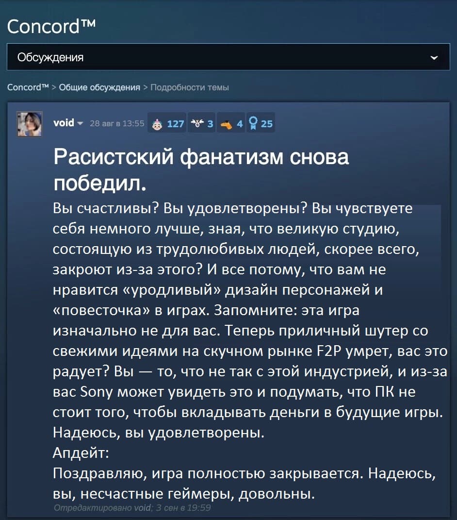 Расистский фанатизм снова победил.
Вы счастливы? Вы удовлетворены? Вы чувствуете себя немного лучше, зная, что великую студию, состоящую из трудолюбивых людей, скорее всего, закроют из-за этого? И все потому, что вам не нравится «уродливый» дизайн персонажей и «повесточка» в играх. Запомните: эта игра изначально не для вас. Теперь приличный шутер со свежими идеями на скучном рынке F2P умрет, вас это радует? Вы — то, что не так с этой индустрией, и из-за вас Sony может увидеть это и подумать, что ПК не стоит того, чтобы вкладывать деньги в будущие игры. Надеюсь, вы удовлетворены.
Апдейт:
Поздравляю, игра полностью закрывается. Надеюсь, вы, несчастные геймеры, довольны.