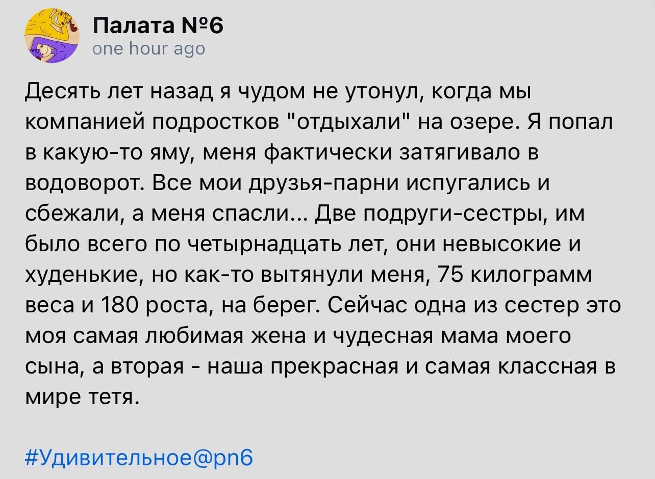 Десять лет назад я чудом не утонул, когда мы компанией подростков «отдыхали» на озере. Я попал в какую-то яму, меня фактически затягивало в водоворот. Все мои друзья-парни испугались и сбежали, а меня спасли... Две подруги-сестры, им было всего по четырнадцать лет, они невысокие и худенькие, но как-то вытянули меня, 75 килограмм веса и 180 роста, на берег. Сейчас одна из сестер это моя самая любимая жена и чудесная мама моего сына, а вторая — наша прекрасная и самая классная в мире тётя.