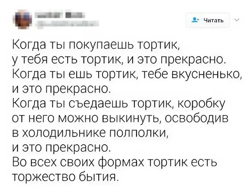 Когда ты покупаешь тортик, у тебя есть тортик, и это прекрасно.
Когда ты ешь тортик, тебе вкусненько, и это прекрасно.
Когда ты съедаешь тортик, коробку от него можно выкинуть, освободив в холодильнике полполки, и это прекрасно.
Во всех своих формах тортик есть торжество бытия.