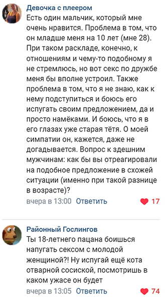 – Есть один мальчик, который мне очень нравится. Проблема в том, что он младше меня на 10 лет (мне 28). При таком раскладе, конечно, к отношениям и чему-то подобному я не стремлюсь, но вот секс по дружбе меня бы вполне устроил. Также проблема в том, что я не знаю, как к нему подступиться и боюсь его испугать своим предложением, да и просто намёками. И боюсь, что я в его глазах уже старая тётя. О моей симпатии он, кажется, даже не догадывается. Вопрос к здешним мужчинам: как бы вы отреагировали на подобное предложение в схожей ситуации (именно при такой разнице в возрасте)?
– Ты 18-летнего пацана боишься напугать сексом с молодой женщиной?! Ну испугай ещё кота отварной сосиской, посмотришь в каком ужасе он будет.