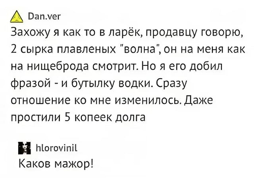 – Захожу я как-то в ларёк, продавцу говорю, 2 сырка плавленых «волна», он на меня как на нищеброда смотрит. Но я его добил фразой — и бутылку водки. Сразу отношение ко мне изменилось. Даже простили 5 копеек долга.
– Каков мажор!